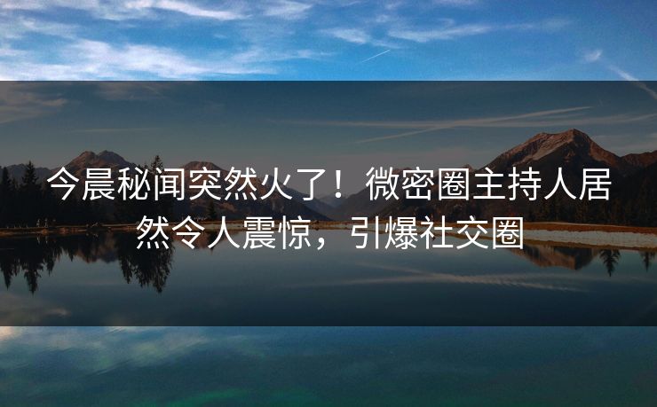 今晨秘闻突然火了！微密圈主持人居然令人震惊，引爆社交圈