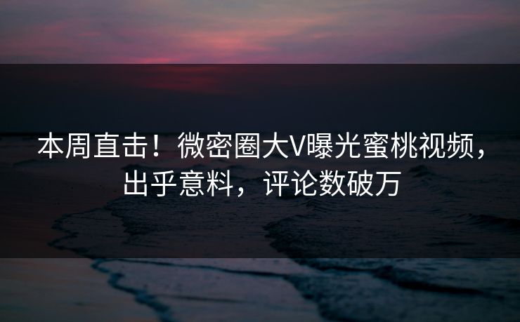 本周直击！微密圈大V曝光蜜桃视频，出乎意料，评论数破万