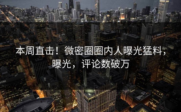 本周直击！微密圈圈内人曝光猛料，曝光，评论数破万