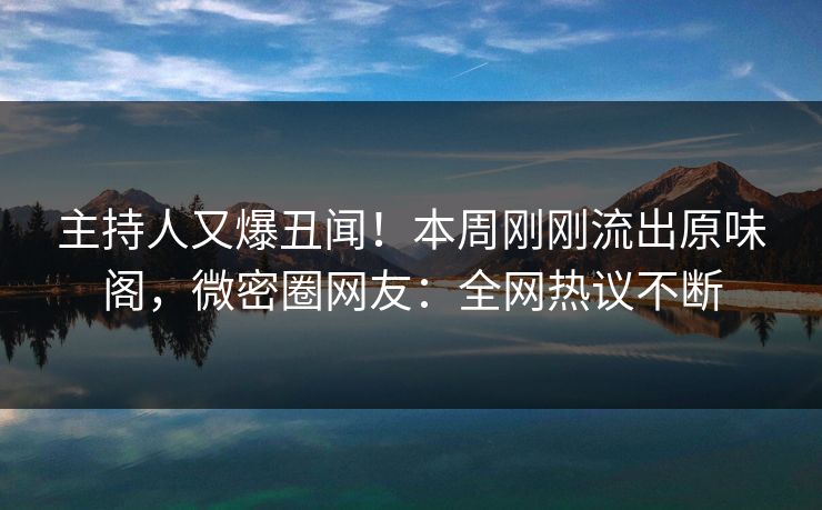 主持人又爆丑闻！本周刚刚流出原味阁，微密圈网友：全网热议不断