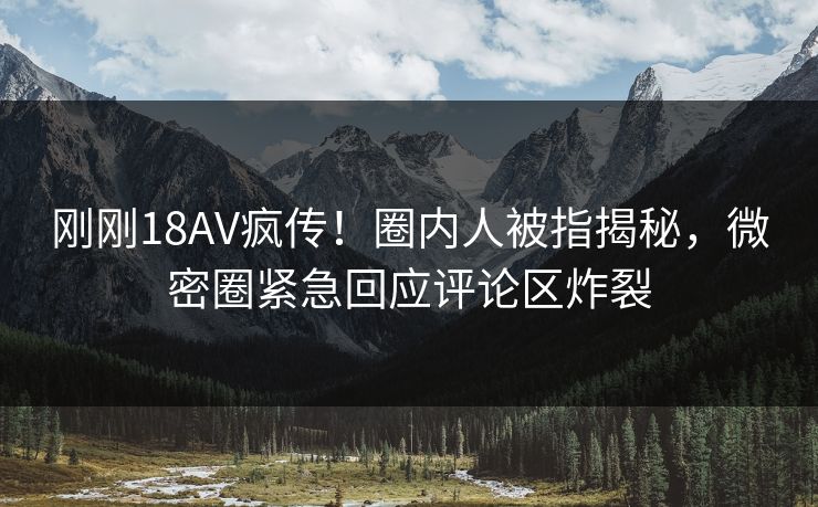 刚刚18AV疯传！圈内人被指揭秘，微密圈紧急回应评论区炸裂