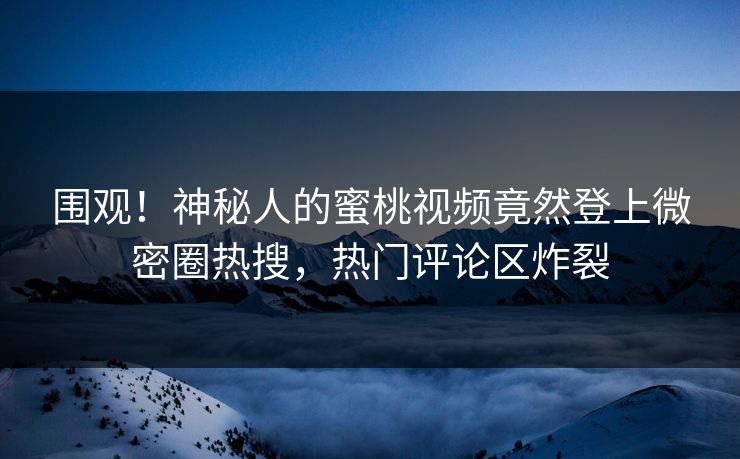围观！神秘人的蜜桃视频竟然登上微密圈热搜，热门评论区炸裂