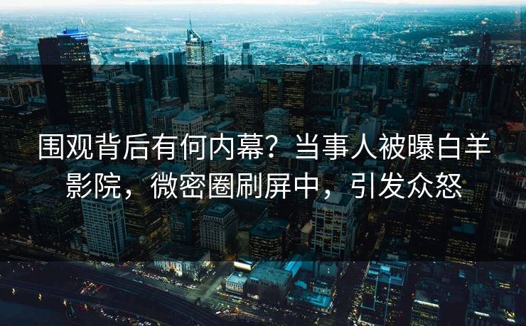 围观背后有何内幕？当事人被曝白羊影院，微密圈刷屏中，引发众怒