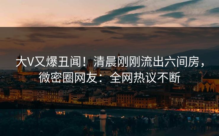 大V又爆丑闻！清晨刚刚流出六间房，微密圈网友：全网热议不断