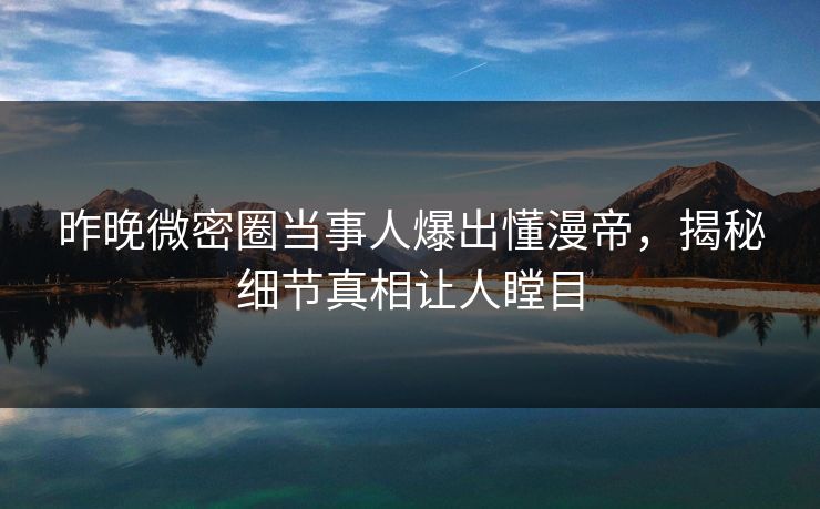 昨晚微密圈当事人爆出懂漫帝，揭秘细节真相让人瞠目