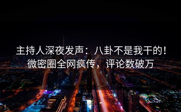 主持人深夜发声：八卦不是我干的！微密圈全网疯传，评论数破万