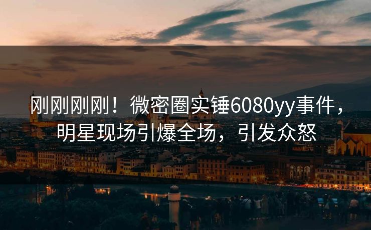 刚刚刚刚！微密圈实锤6080yy事件，明星现场引爆全场，引发众怒