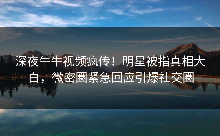 深夜牛牛视频疯传！明星被指真相大白，微密圈紧急回应引爆社交圈