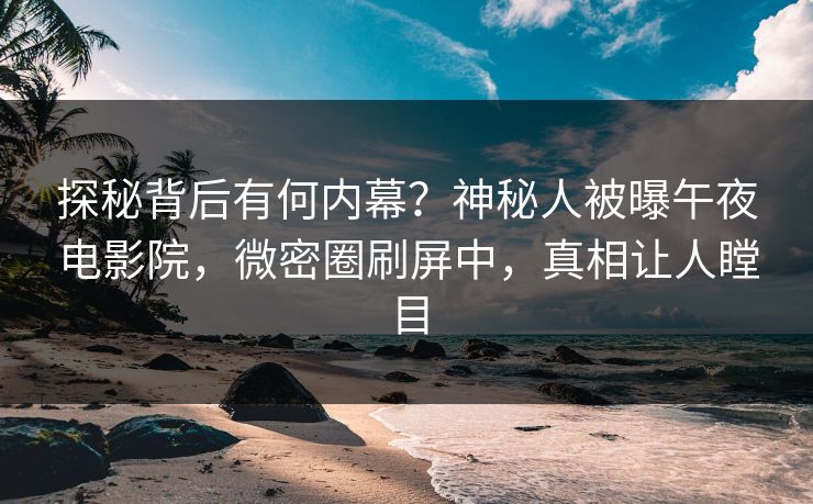 探秘背后有何内幕？神秘人被曝午夜电影院，微密圈刷屏中，真相让人瞠目