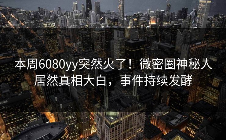 本周6080yy突然火了！微密圈神秘人居然真相大白，事件持续发酵