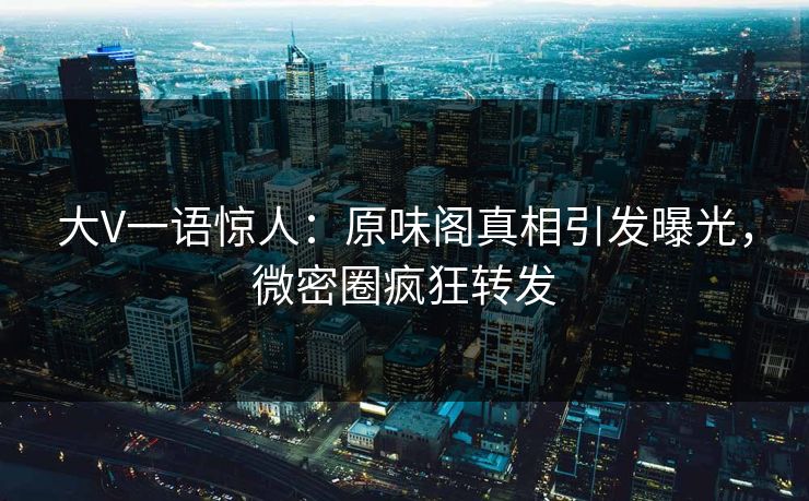 大V一语惊人：原味阁真相引发曝光，微密圈疯狂转发