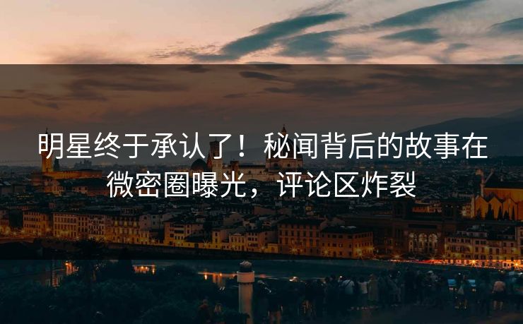 明星终于承认了！秘闻背后的故事在微密圈曝光，评论区炸裂