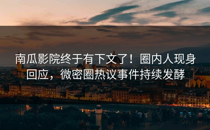 南瓜影院终于有下文了！圈内人现身回应，微密圈热议事件持续发酵