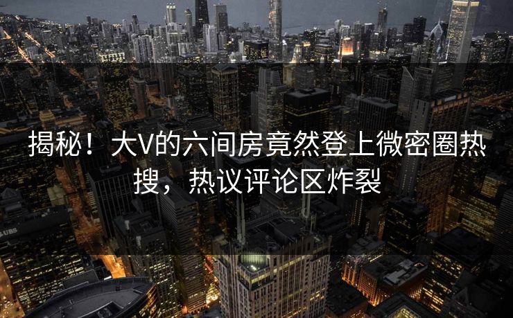 揭秘！大V的六间房竟然登上微密圈热搜，热议评论区炸裂
