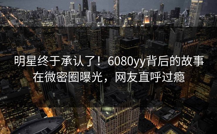 明星终于承认了！6080yy背后的故事在微密圈曝光，网友直呼过瘾