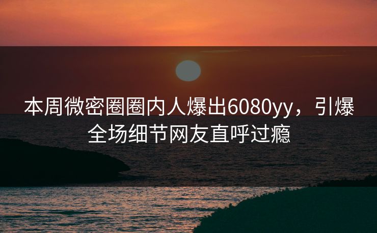 本周微密圈圈内人爆出6080yy，引爆全场细节网友直呼过瘾