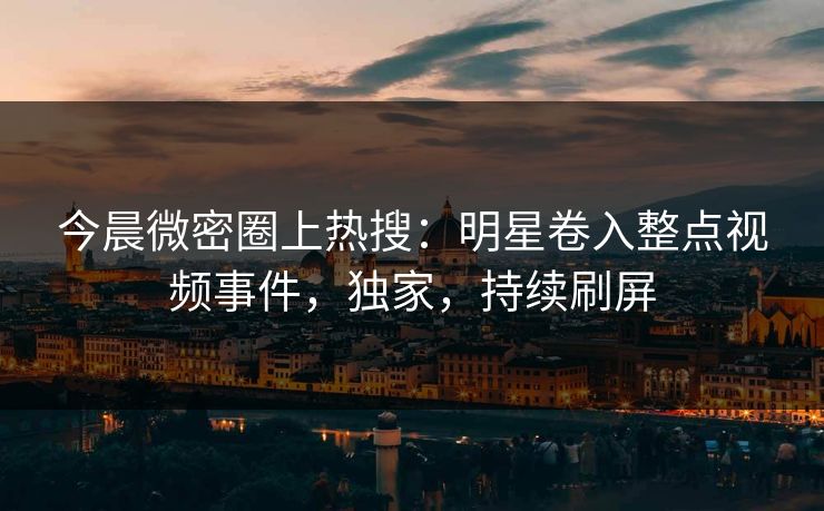 今晨微密圈上热搜：明星卷入整点视频事件，独家，持续刷屏