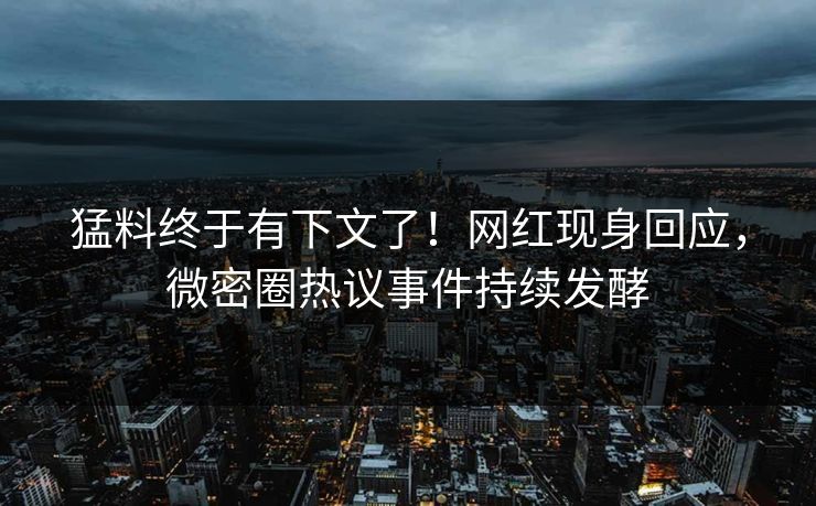 猛料终于有下文了！网红现身回应，微密圈热议事件持续发酵