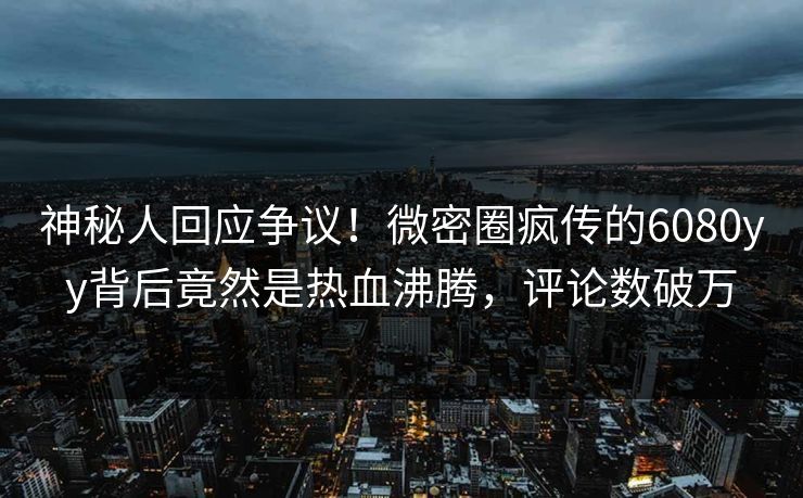 神秘人回应争议！微密圈疯传的6080yy背后竟然是热血沸腾，评论数破万