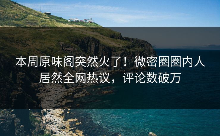 本周原味阁突然火了！微密圈圈内人居然全网热议，评论数破万