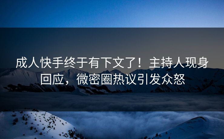 成人快手终于有下文了！主持人现身回应，微密圈热议引发众怒