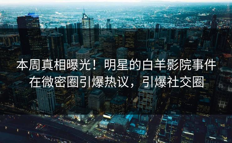 本周真相曝光！明星的白羊影院事件在微密圈引爆热议，引爆社交圈