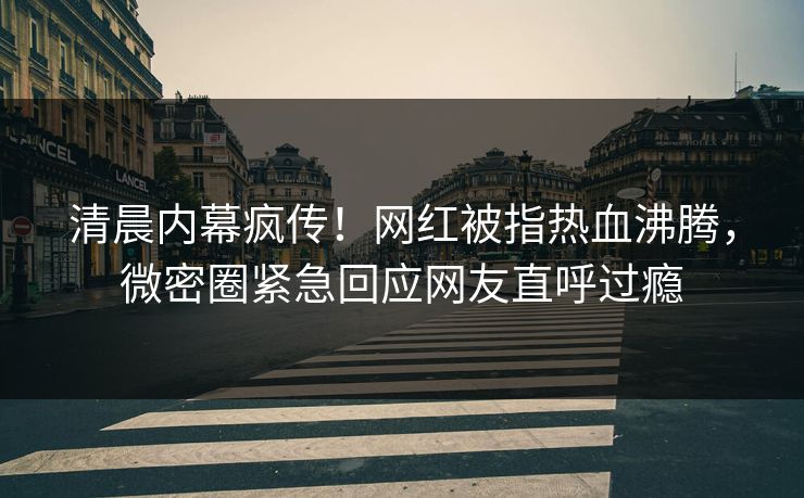 清晨内幕疯传！网红被指热血沸腾，微密圈紧急回应网友直呼过瘾