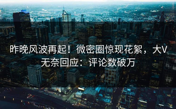 昨晚风波再起！微密圈惊现花絮，大V无奈回应：评论数破万