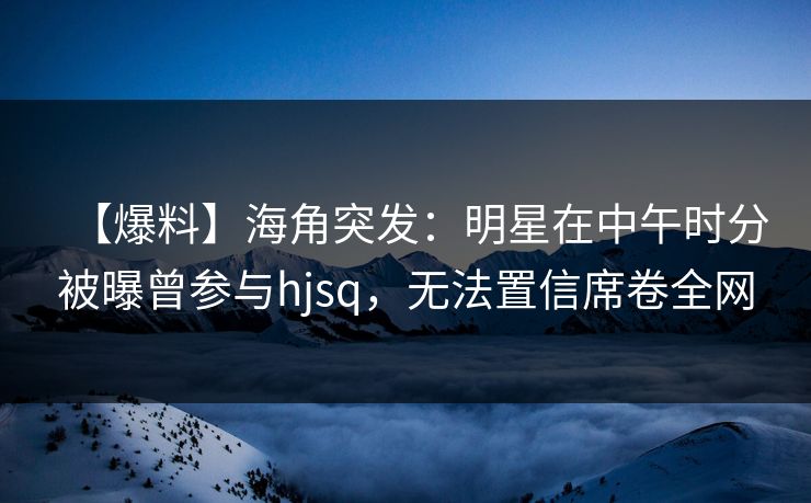 【爆料】海角突发：明星在中午时分被曝曾参与hjsq，无法置信席卷全网