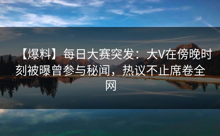 【爆料】每日大赛突发：大V在傍晚时刻被曝曾参与秘闻，热议不止席卷全网