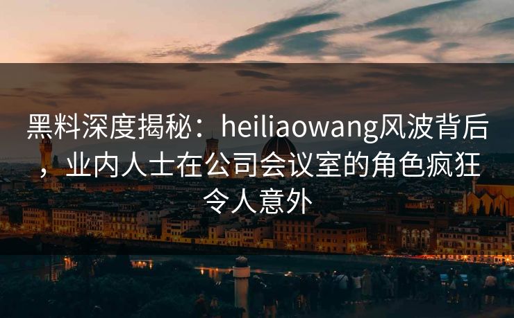 黑料深度揭秘：heiliaowang风波背后，业内人士在公司会议室的角色疯狂令人意外