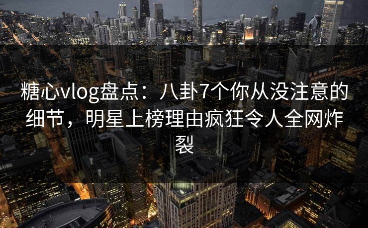 糖心vlog盘点：八卦7个你从没注意的细节，明星上榜理由疯狂令人全网炸裂