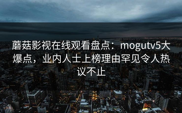 蘑菇影视在线观看盘点：mogutv5大爆点，业内人士上榜理由罕见令人热议不止