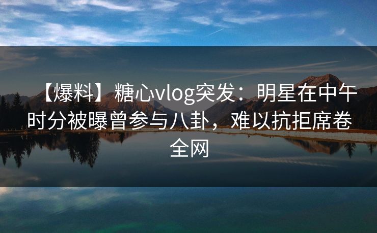 【爆料】糖心vlog突发：明星在中午时分被曝曾参与八卦，难以抗拒席卷全网