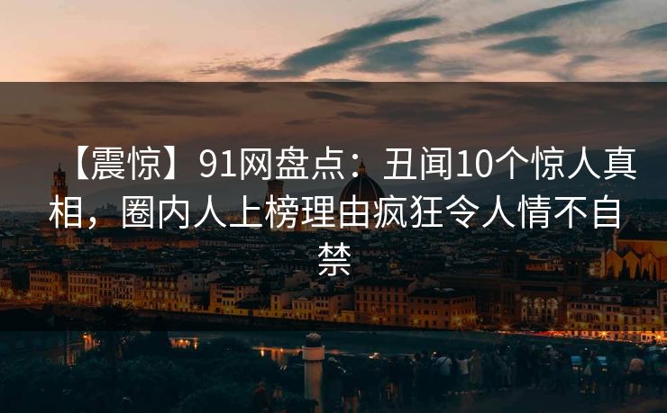 【震惊】91网盘点：丑闻10个惊人真相，圈内人上榜理由疯狂令人情不自禁