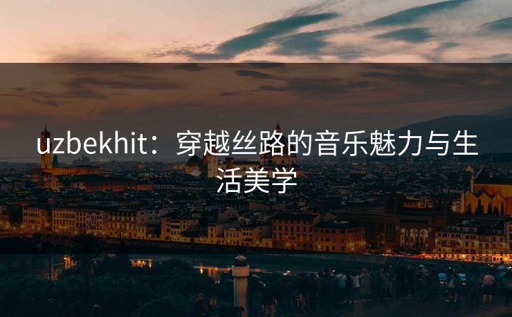 uzbekhit：穿越丝路的音乐魅力与生活美学