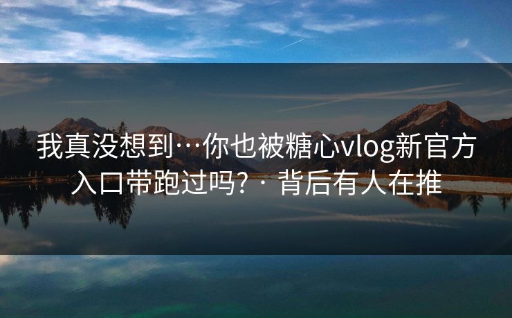 我真没想到…你也被糖心vlog新官方入口带跑过吗? · 背后有人在推