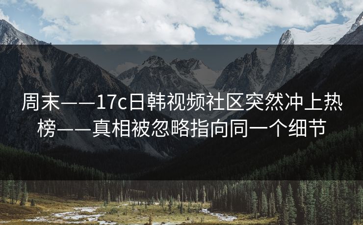 周末——17c日韩视频社区突然冲上热榜——真相被忽略指向同一个细节