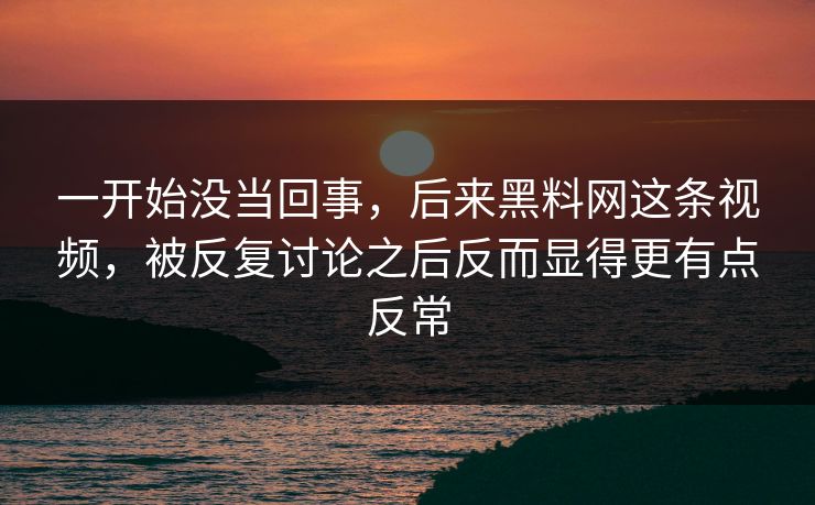 一开始没当回事，后来黑料网这条视频，被反复讨论之后反而显得更有点反常