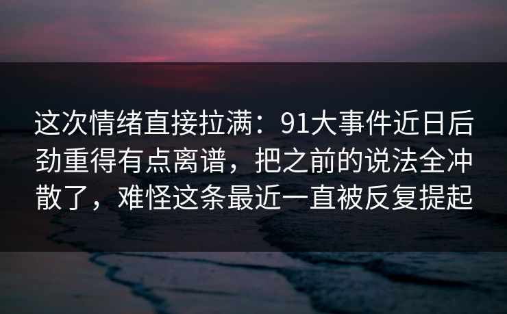 这次情绪直接拉满：91大事件近日后劲重得有点离谱，把之前的说法全冲散了，难怪这条最近一直被反复提起