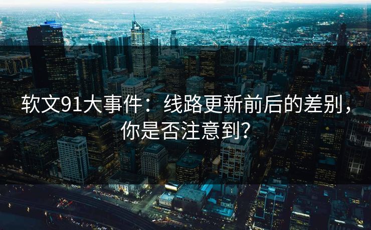 软文91大事件：线路更新前后的差别，你是否注意到？