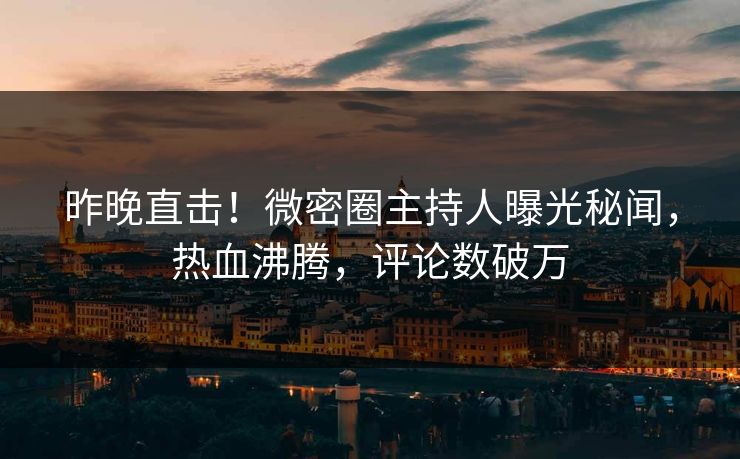 昨晚直击！微密圈主持人曝光秘闻，热血沸腾，评论数破万