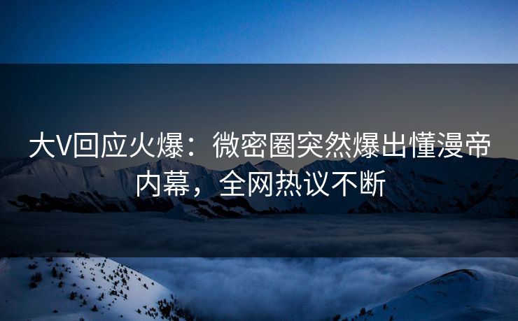 大V回应火爆：微密圈突然爆出懂漫帝内幕，全网热议不断