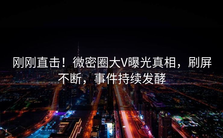 刚刚直击！微密圈大V曝光真相，刷屏不断，事件持续发酵
