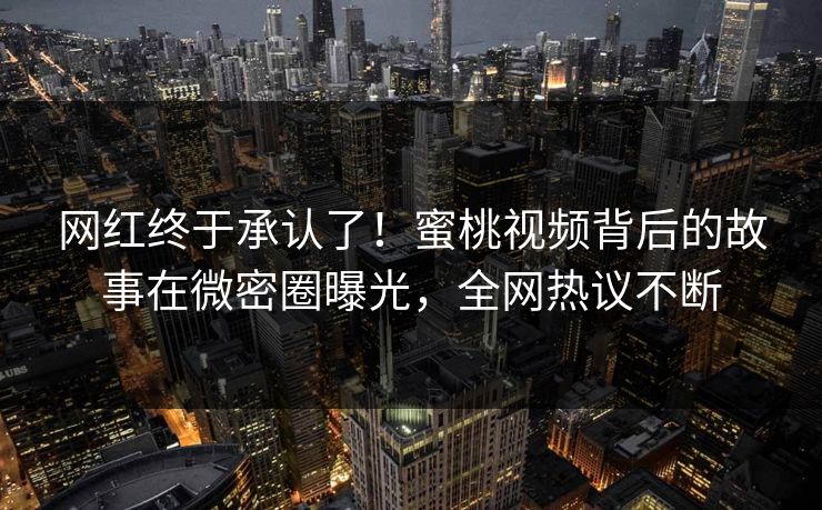 网红终于承认了！蜜桃视频背后的故事在微密圈曝光，全网热议不断