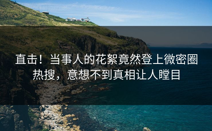 直击！当事人的花絮竟然登上微密圈热搜，意想不到真相让人瞠目
