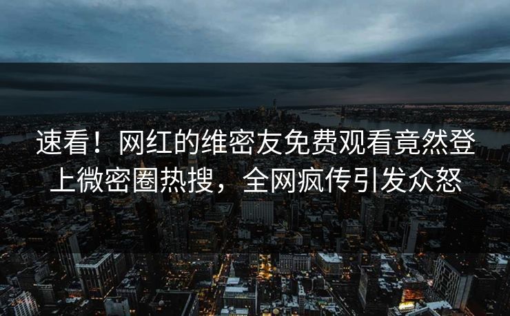 速看！网红的维密友免费观看竟然登上微密圈热搜，全网疯传引发众怒