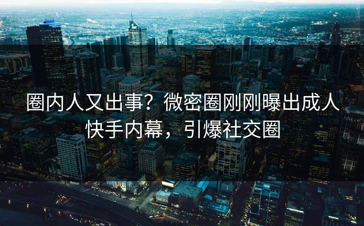 圈内人又出事？微密圈刚刚曝出成人快手内幕，引爆社交圈