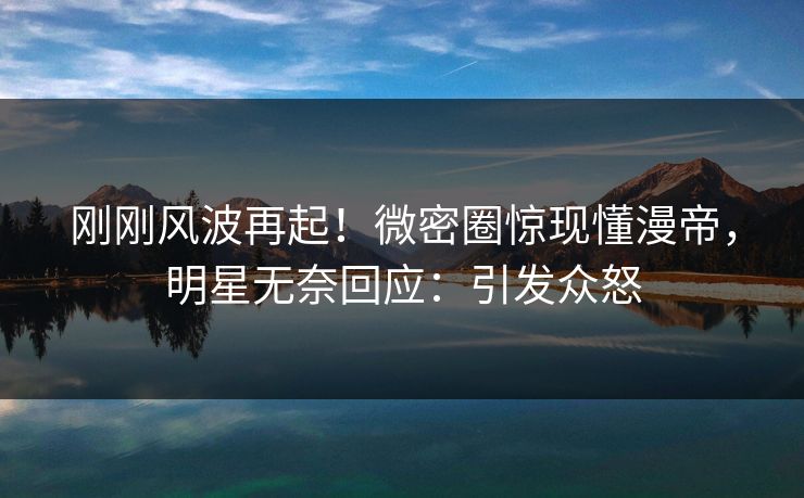 刚刚风波再起！微密圈惊现懂漫帝，明星无奈回应：引发众怒