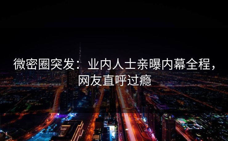 微密圈突发：业内人士亲曝内幕全程，网友直呼过瘾